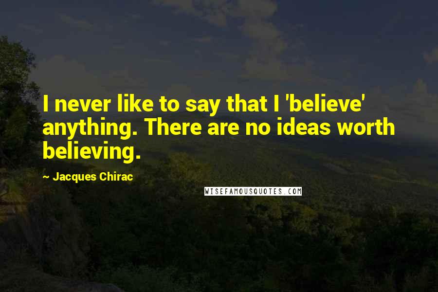 Jacques Chirac Quotes: I never like to say that I 'believe' anything. There are no ideas worth believing.