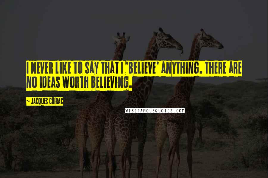 Jacques Chirac Quotes: I never like to say that I 'believe' anything. There are no ideas worth believing.