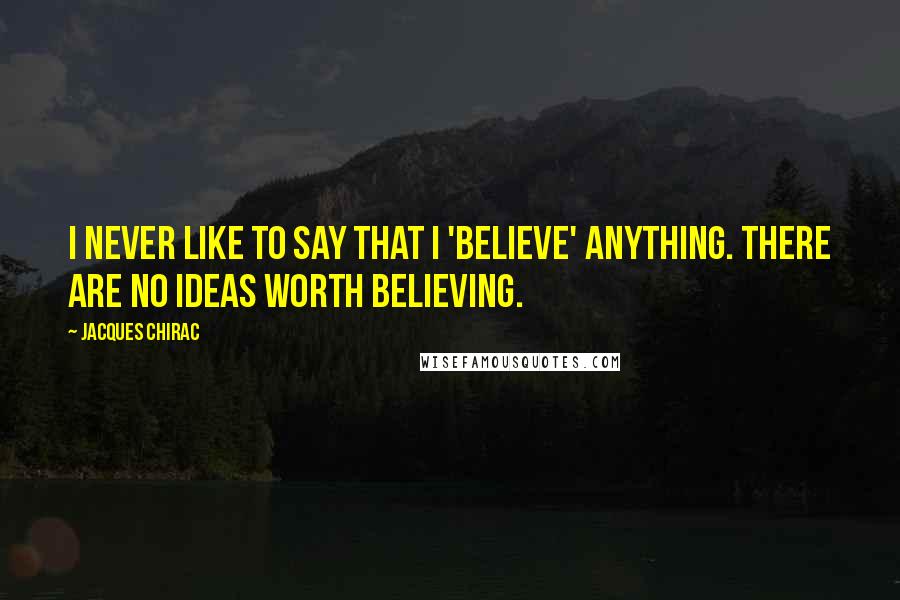 Jacques Chirac Quotes: I never like to say that I 'believe' anything. There are no ideas worth believing.