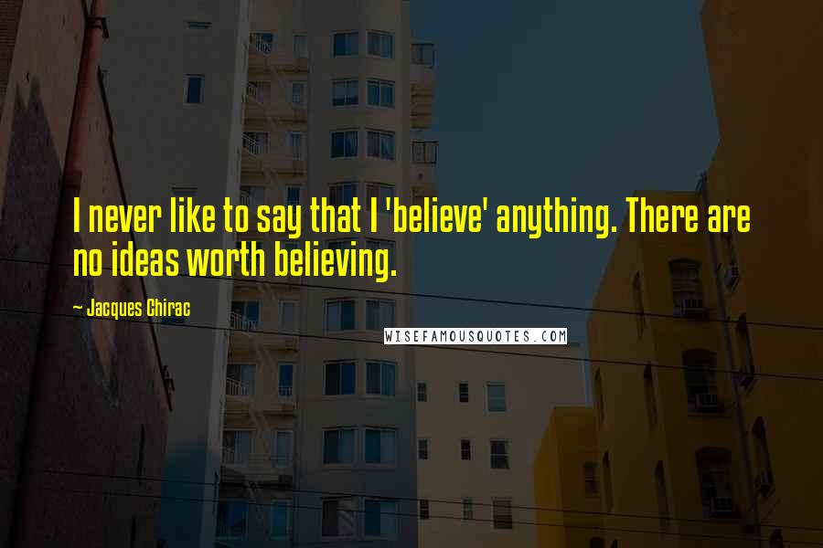 Jacques Chirac Quotes: I never like to say that I 'believe' anything. There are no ideas worth believing.