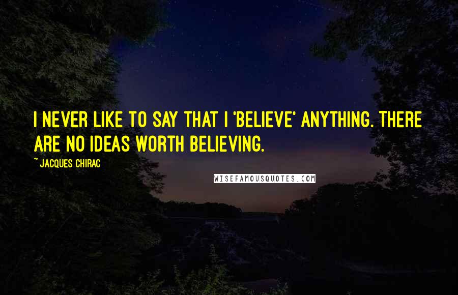 Jacques Chirac Quotes: I never like to say that I 'believe' anything. There are no ideas worth believing.