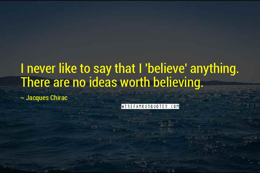 Jacques Chirac Quotes: I never like to say that I 'believe' anything. There are no ideas worth believing.