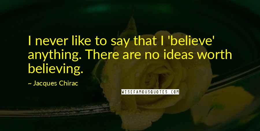 Jacques Chirac Quotes: I never like to say that I 'believe' anything. There are no ideas worth believing.