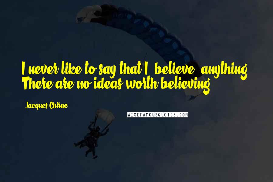 Jacques Chirac Quotes: I never like to say that I 'believe' anything. There are no ideas worth believing.