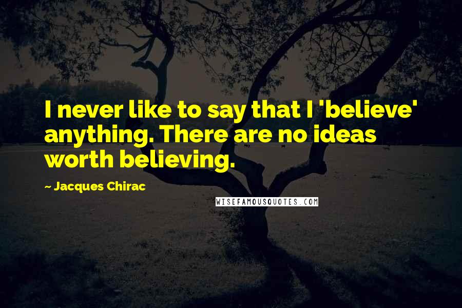 Jacques Chirac Quotes: I never like to say that I 'believe' anything. There are no ideas worth believing.