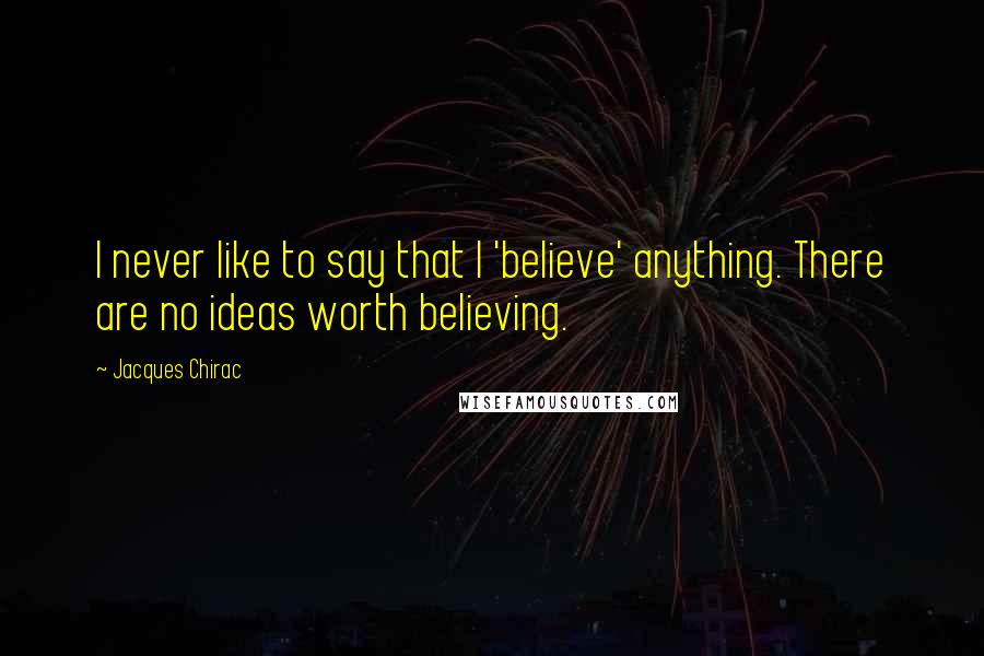 Jacques Chirac Quotes: I never like to say that I 'believe' anything. There are no ideas worth believing.