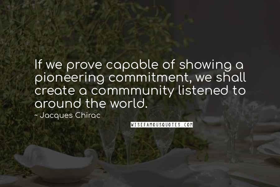 Jacques Chirac Quotes: If we prove capable of showing a pioneering commitment, we shall create a commmunity listened to around the world.