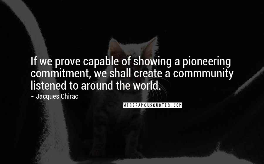 Jacques Chirac Quotes: If we prove capable of showing a pioneering commitment, we shall create a commmunity listened to around the world.