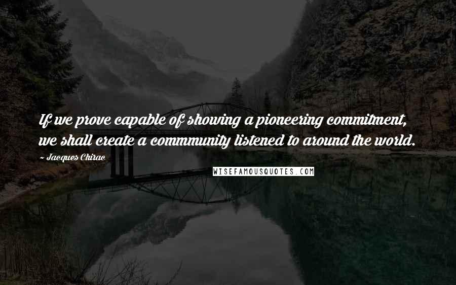 Jacques Chirac Quotes: If we prove capable of showing a pioneering commitment, we shall create a commmunity listened to around the world.