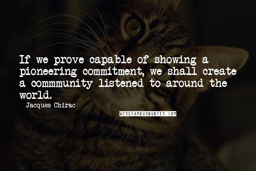 Jacques Chirac Quotes: If we prove capable of showing a pioneering commitment, we shall create a commmunity listened to around the world.