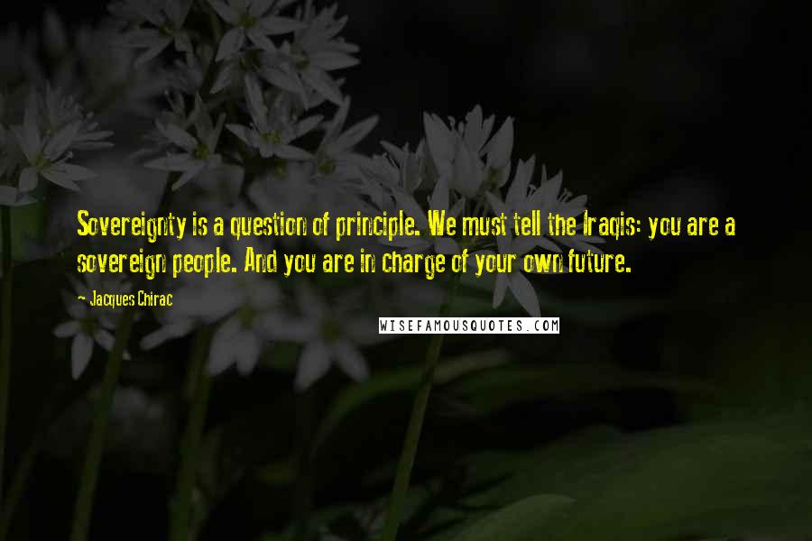 Jacques Chirac Quotes: Sovereignty is a question of principle. We must tell the Iraqis: you are a sovereign people. And you are in charge of your own future.