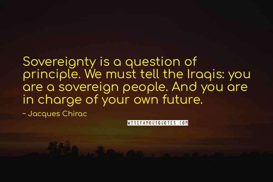 Jacques Chirac Quotes: Sovereignty is a question of principle. We must tell the Iraqis: you are a sovereign people. And you are in charge of your own future.