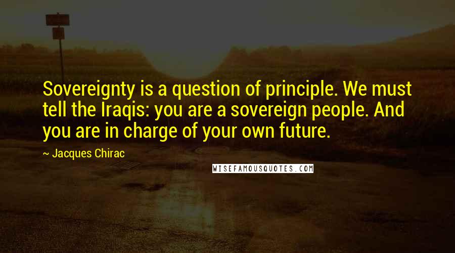 Jacques Chirac Quotes: Sovereignty is a question of principle. We must tell the Iraqis: you are a sovereign people. And you are in charge of your own future.