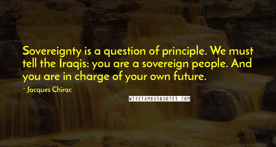 Jacques Chirac Quotes: Sovereignty is a question of principle. We must tell the Iraqis: you are a sovereign people. And you are in charge of your own future.