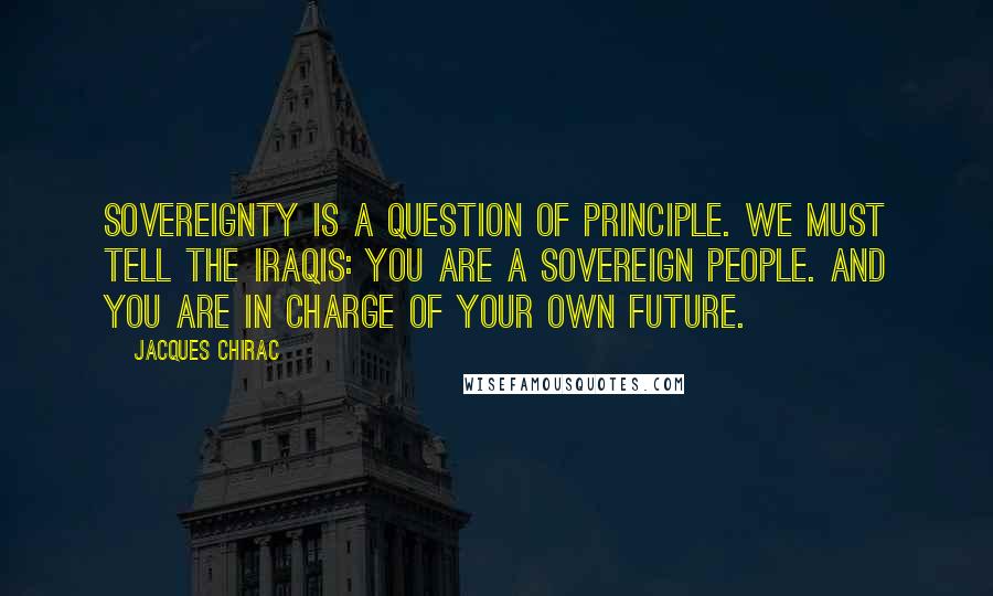 Jacques Chirac Quotes: Sovereignty is a question of principle. We must tell the Iraqis: you are a sovereign people. And you are in charge of your own future.