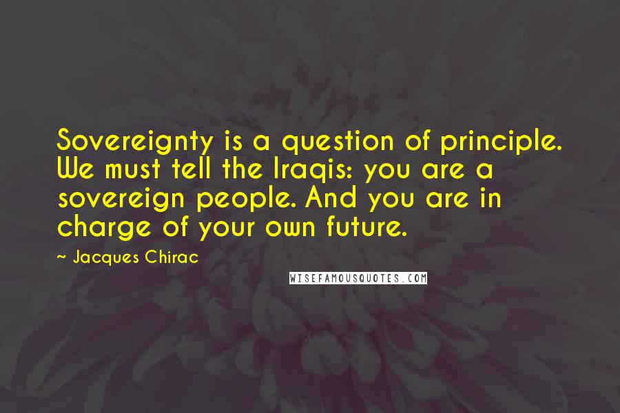 Jacques Chirac Quotes: Sovereignty is a question of principle. We must tell the Iraqis: you are a sovereign people. And you are in charge of your own future.