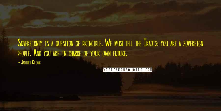 Jacques Chirac Quotes: Sovereignty is a question of principle. We must tell the Iraqis: you are a sovereign people. And you are in charge of your own future.