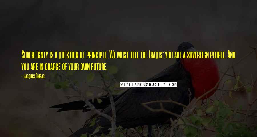 Jacques Chirac Quotes: Sovereignty is a question of principle. We must tell the Iraqis: you are a sovereign people. And you are in charge of your own future.