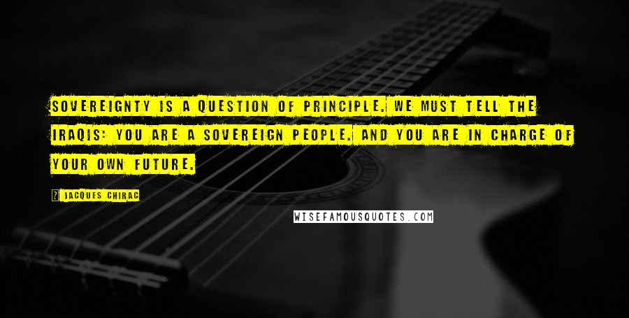 Jacques Chirac Quotes: Sovereignty is a question of principle. We must tell the Iraqis: you are a sovereign people. And you are in charge of your own future.