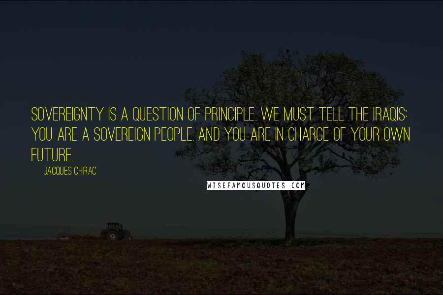 Jacques Chirac Quotes: Sovereignty is a question of principle. We must tell the Iraqis: you are a sovereign people. And you are in charge of your own future.