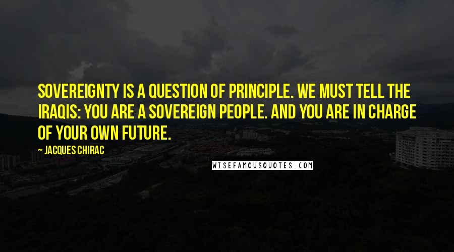 Jacques Chirac Quotes: Sovereignty is a question of principle. We must tell the Iraqis: you are a sovereign people. And you are in charge of your own future.