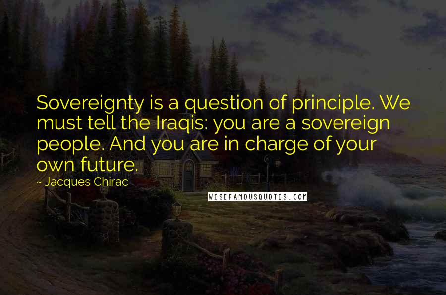 Jacques Chirac Quotes: Sovereignty is a question of principle. We must tell the Iraqis: you are a sovereign people. And you are in charge of your own future.