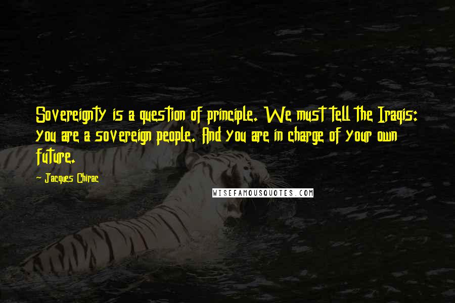 Jacques Chirac Quotes: Sovereignty is a question of principle. We must tell the Iraqis: you are a sovereign people. And you are in charge of your own future.