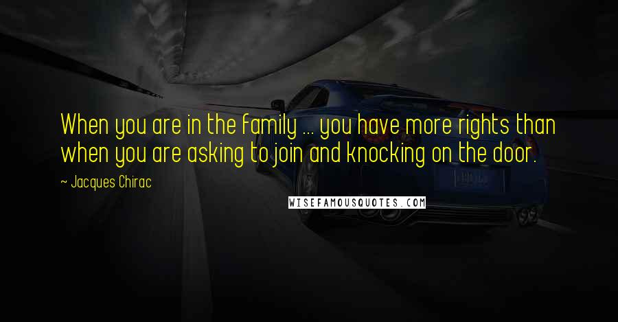 Jacques Chirac Quotes: When you are in the family ... you have more rights than when you are asking to join and knocking on the door.