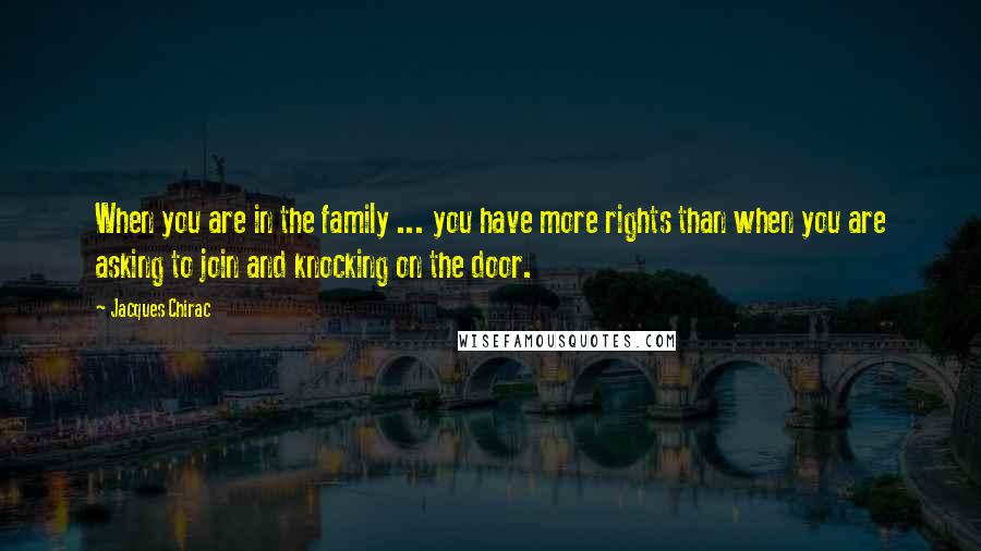 Jacques Chirac Quotes: When you are in the family ... you have more rights than when you are asking to join and knocking on the door.