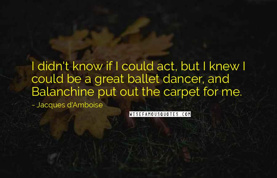 Jacques D'Amboise Quotes: I didn't know if I could act, but I knew I could be a great ballet dancer, and Balanchine put out the carpet for me.