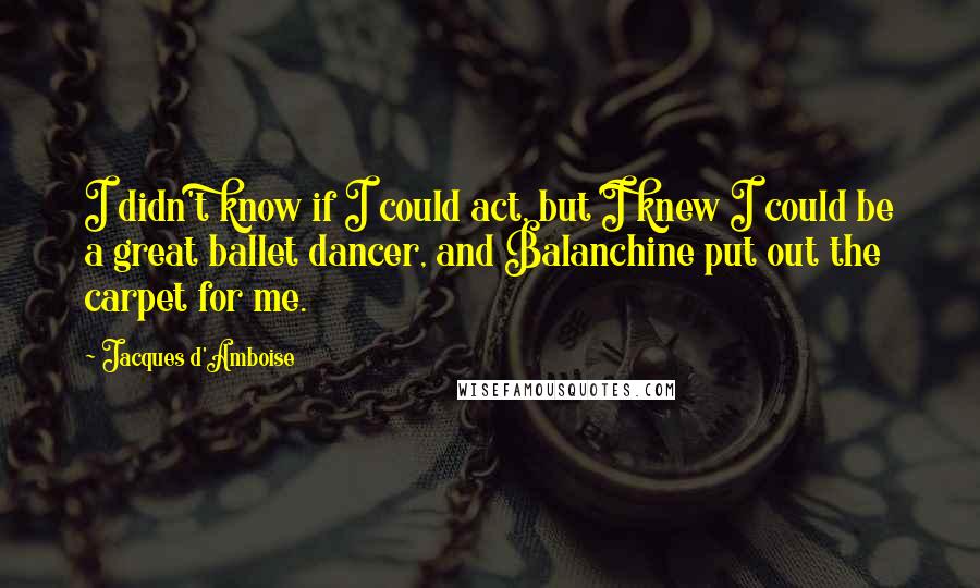 Jacques D'Amboise Quotes: I didn't know if I could act, but I knew I could be a great ballet dancer, and Balanchine put out the carpet for me.