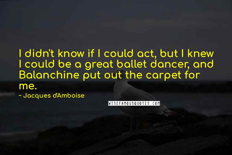 Jacques D'Amboise Quotes: I didn't know if I could act, but I knew I could be a great ballet dancer, and Balanchine put out the carpet for me.