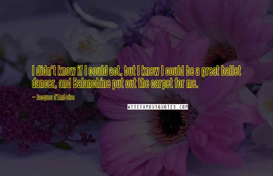 Jacques D'Amboise Quotes: I didn't know if I could act, but I knew I could be a great ballet dancer, and Balanchine put out the carpet for me.