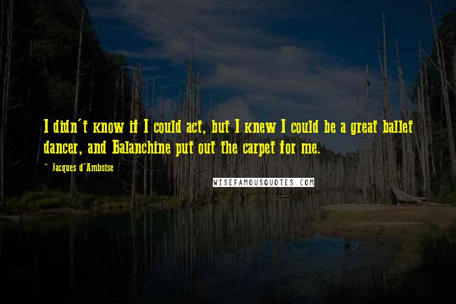 Jacques D'Amboise Quotes: I didn't know if I could act, but I knew I could be a great ballet dancer, and Balanchine put out the carpet for me.