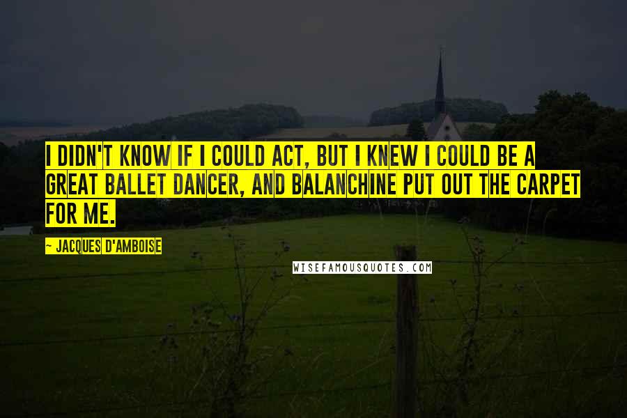 Jacques D'Amboise Quotes: I didn't know if I could act, but I knew I could be a great ballet dancer, and Balanchine put out the carpet for me.