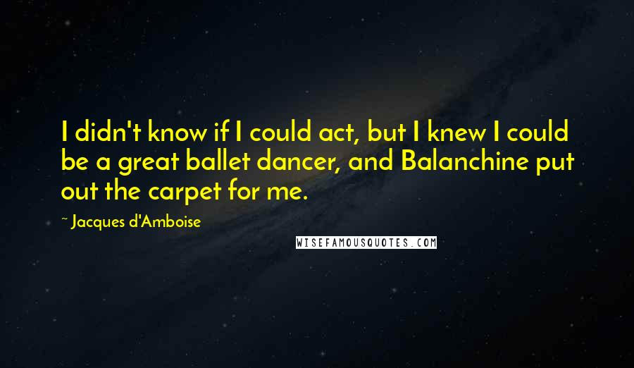 Jacques D'Amboise Quotes: I didn't know if I could act, but I knew I could be a great ballet dancer, and Balanchine put out the carpet for me.
