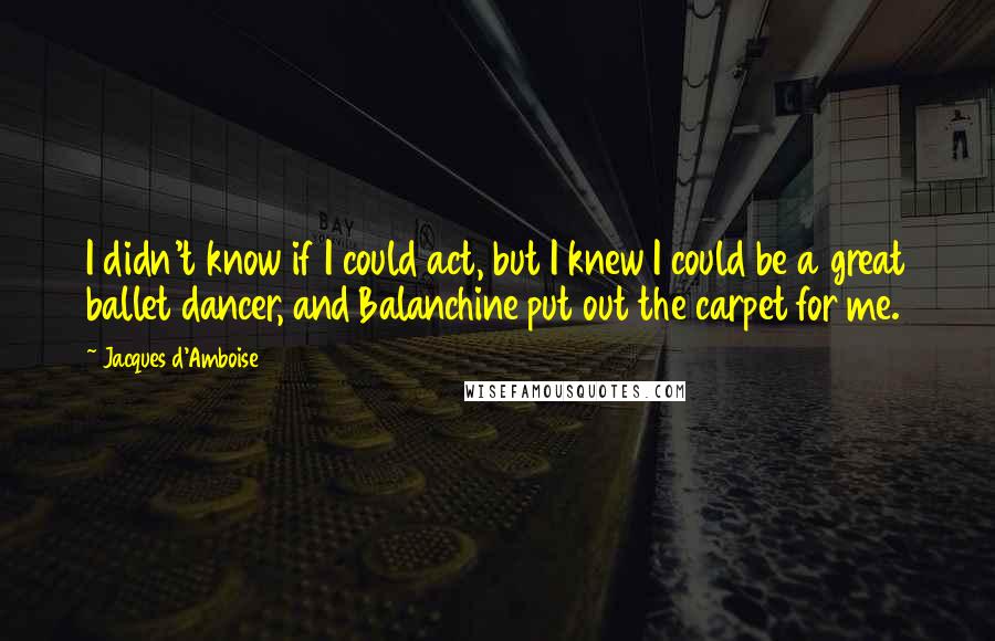 Jacques D'Amboise Quotes: I didn't know if I could act, but I knew I could be a great ballet dancer, and Balanchine put out the carpet for me.