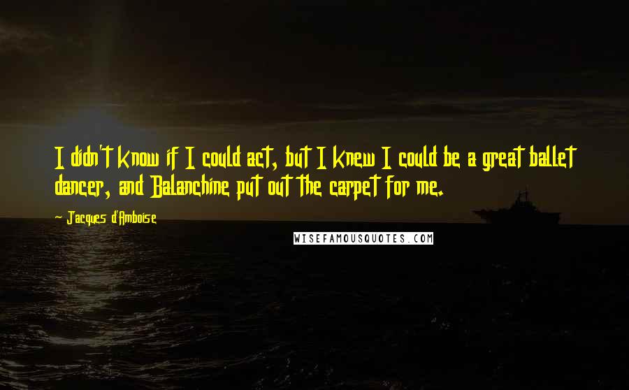 Jacques D'Amboise Quotes: I didn't know if I could act, but I knew I could be a great ballet dancer, and Balanchine put out the carpet for me.