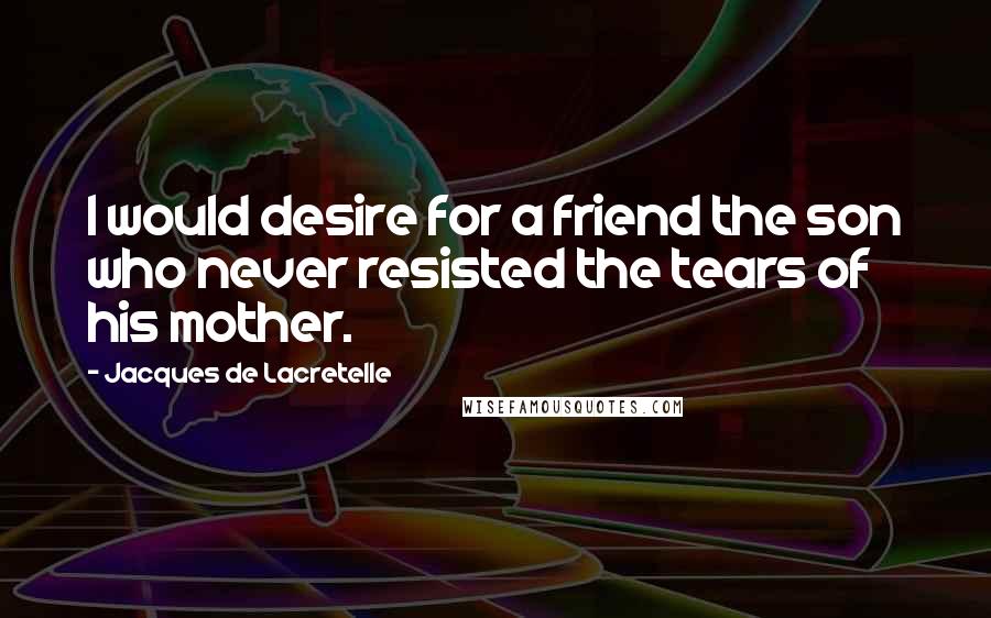 Jacques De Lacretelle Quotes: I would desire for a friend the son who never resisted the tears of his mother.