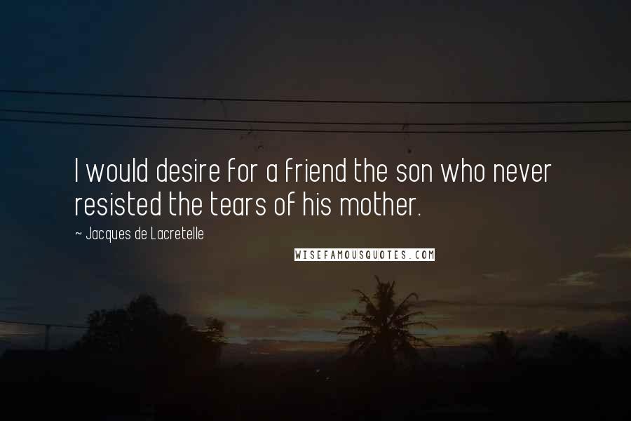 Jacques De Lacretelle Quotes: I would desire for a friend the son who never resisted the tears of his mother.