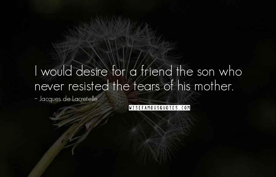 Jacques De Lacretelle Quotes: I would desire for a friend the son who never resisted the tears of his mother.