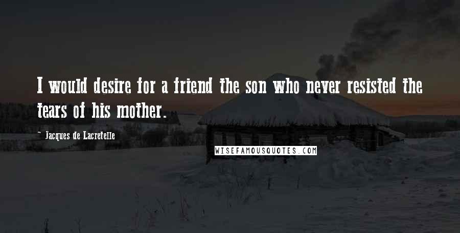Jacques De Lacretelle Quotes: I would desire for a friend the son who never resisted the tears of his mother.