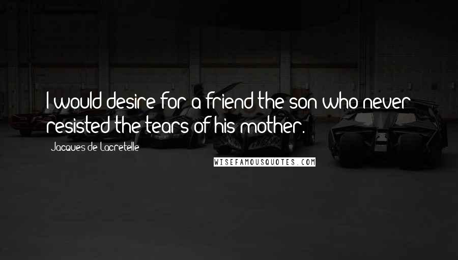 Jacques De Lacretelle Quotes: I would desire for a friend the son who never resisted the tears of his mother.