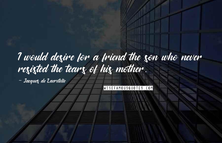 Jacques De Lacretelle Quotes: I would desire for a friend the son who never resisted the tears of his mother.