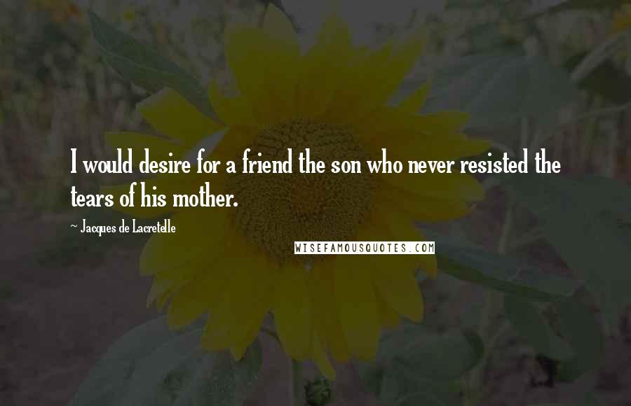 Jacques De Lacretelle Quotes: I would desire for a friend the son who never resisted the tears of his mother.