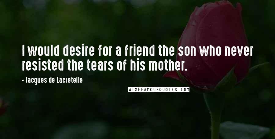 Jacques De Lacretelle Quotes: I would desire for a friend the son who never resisted the tears of his mother.