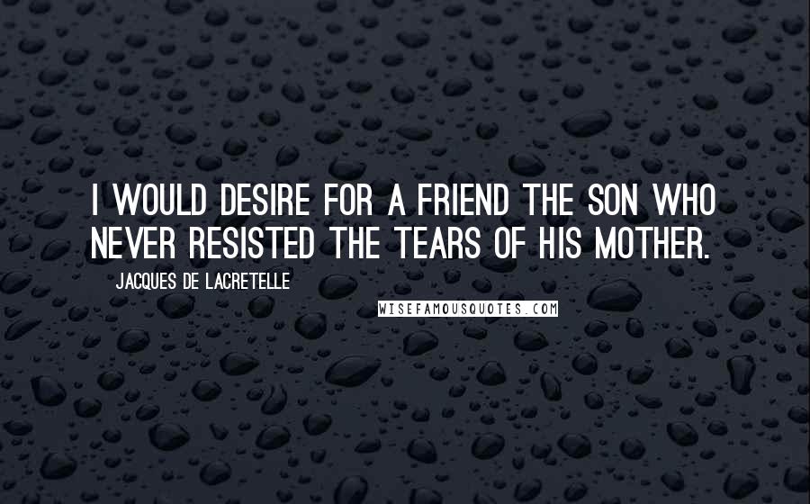 Jacques De Lacretelle Quotes: I would desire for a friend the son who never resisted the tears of his mother.