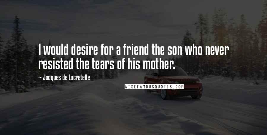 Jacques De Lacretelle Quotes: I would desire for a friend the son who never resisted the tears of his mother.