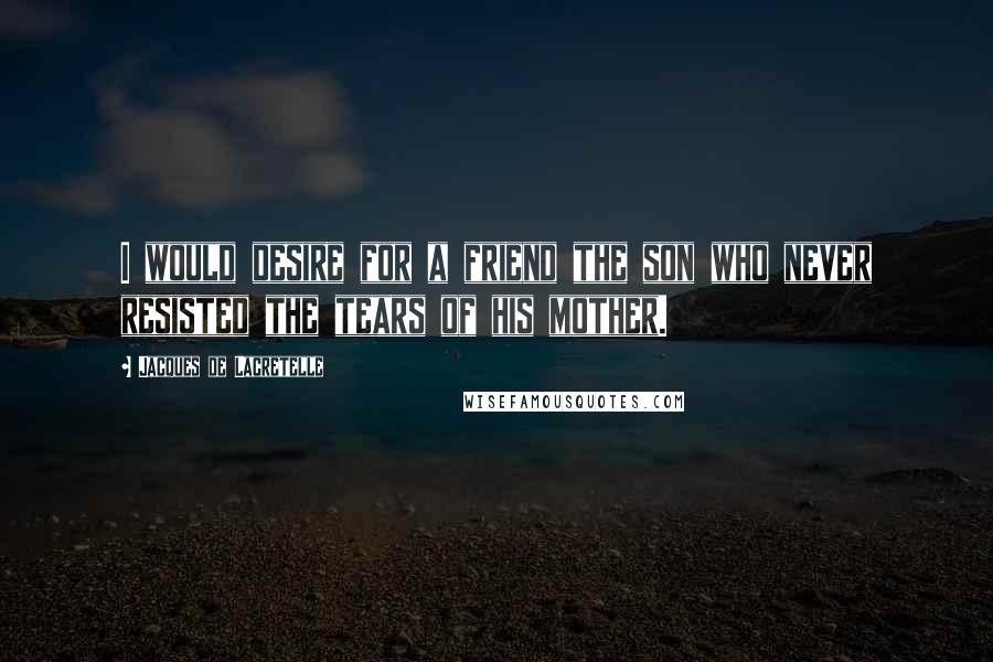 Jacques De Lacretelle Quotes: I would desire for a friend the son who never resisted the tears of his mother.