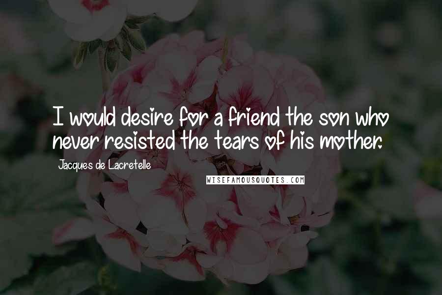 Jacques De Lacretelle Quotes: I would desire for a friend the son who never resisted the tears of his mother.